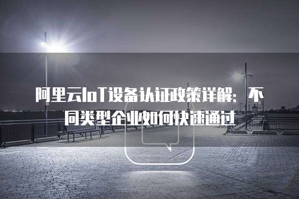 阿里云IoT设备认证政策详解:不同类型企业如何快速通过