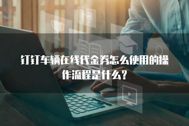 钉钉车辆在线代金券怎么使用的操作流程是什么？