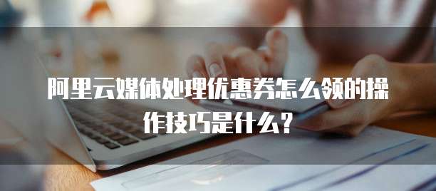 阿里云媒体处理优惠券怎么领的操作技巧是什么?