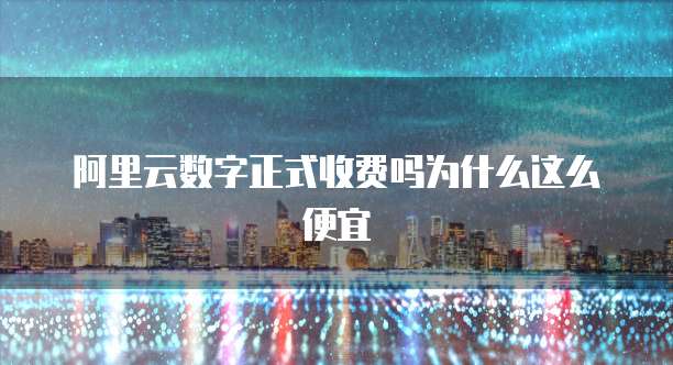阿里云数字正式收费吗为什么这么便宜