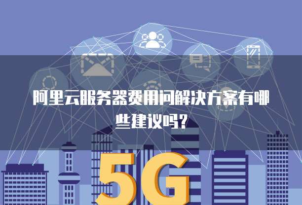 阿里云服务器费用问解决方案有哪些建议吗?