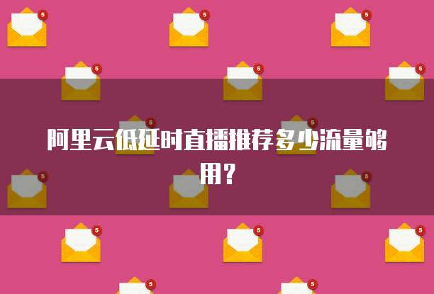 阿里云低延时直播推荐多少流量够用？