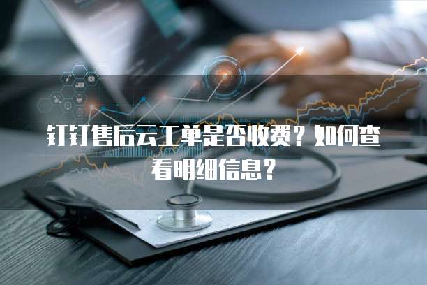 钉钉售后云工单是否收费?如何查看明细信息?