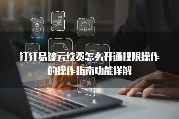 钉钉易鲸云续费怎么开通权限操作的操作指南功能详解
