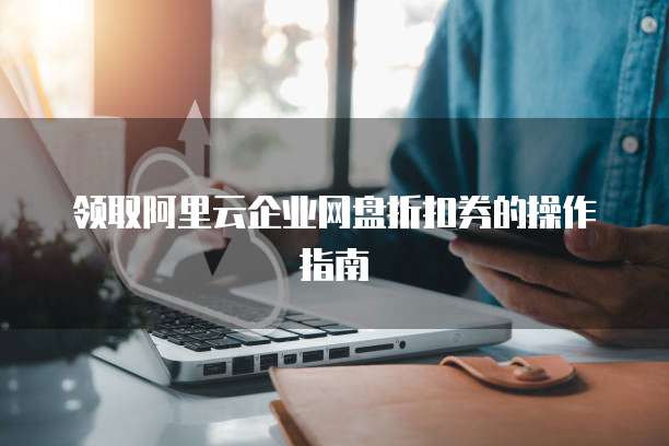 领取阿里云企业网盘折扣券的操作指南