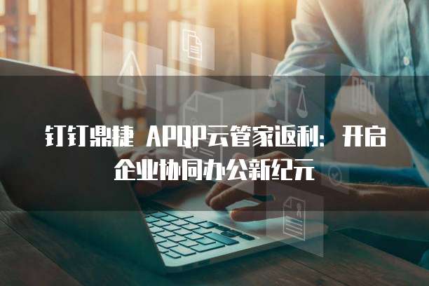 钉钉鼎捷 APQP云管家返利：开启企业协同办公新纪元