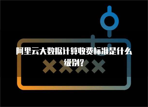 阿里云大数据计算收费标准是什么级别?