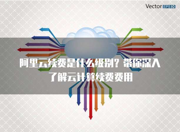 阿里云续费是什么级别?带你深入了解云计算续费费用