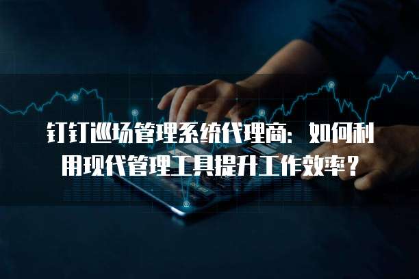 钉钉巡场管理系统代理商:如何利用现代管理工具提升工作效率?