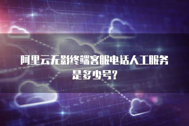 阿里云无影终端客服电话人工服务是多少号?