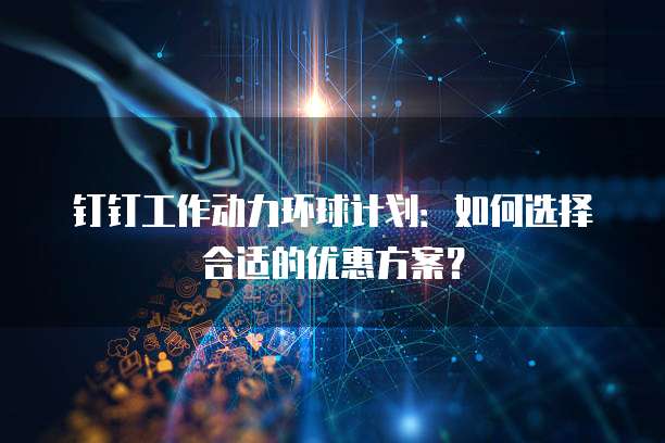 钉钉工作动力环球计划：如何选择合适的优惠方案？