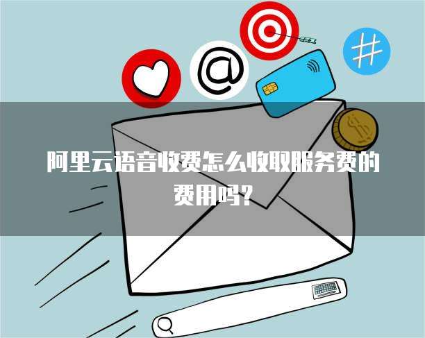 阿里云语音收费怎么收取服务费的费用吗?