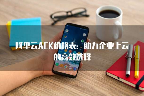 阿里云ACK价格表:助力企业上云的高效选择