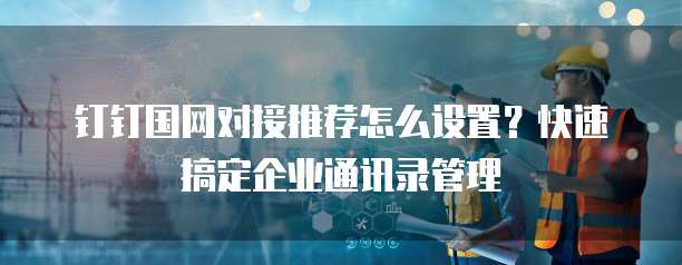 钉钉国网对接推荐怎么设置?快速搞定企业通讯录管理