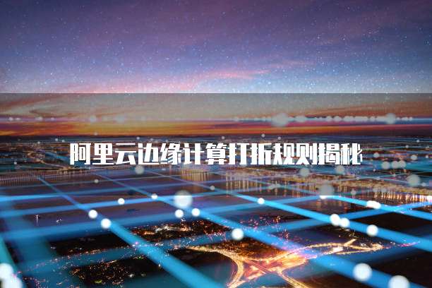 阿里云边缘计算打折规则揭秘