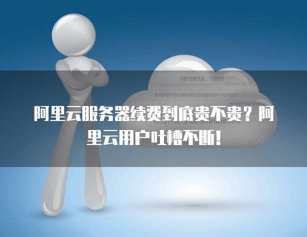 阿里云服务器续费到底贵不贵?阿里云用户吐槽不断!