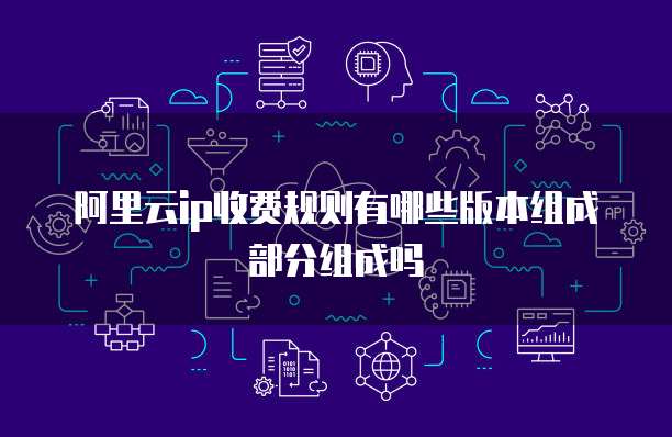 阿里云ip收费规则有哪些版本组成部分组成吗
