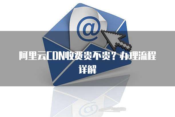 阿里云CDN收费贵不贵?办理流程详解