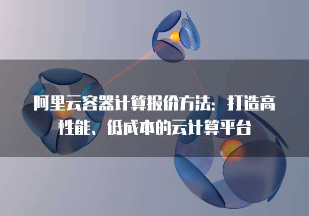 阿里云容器计算报价方法:打造高性能、低成本的云计算平台