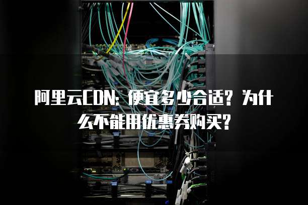 阿里云CDN: 便宜多少合适? 为什么不能用优惠券购买?