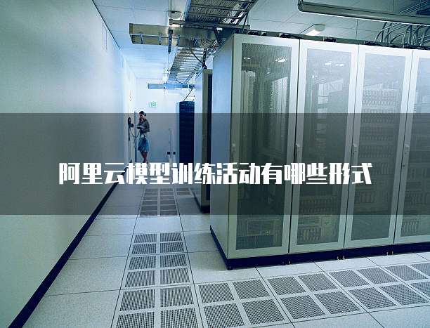 阿里云模型训练活动有哪些形式