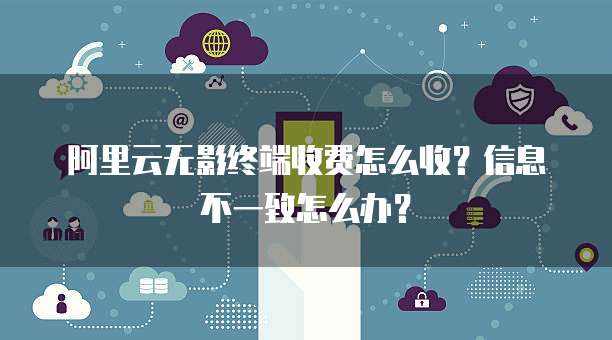 阿里云无影终端收费怎么收?信息不一致怎么办?