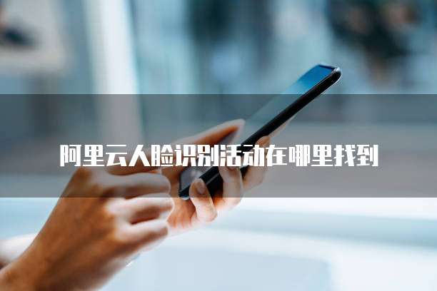 阿里云人脸识别活动在哪里找到