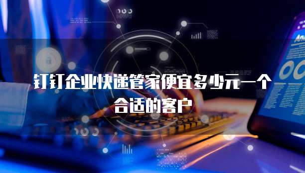 钉钉企业快递管家便宜多少元一个合适的客户