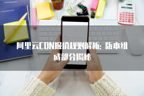 阿里云CDN报价规则解析: 版本组成部分揭秘