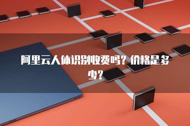 阿里云人体识别收费吗?价格是多少?