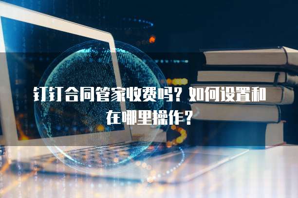 钉钉合同管家收费吗?如何设置和在哪里操作?