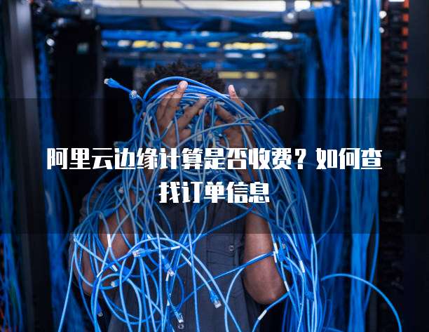 阿里云边缘计算是否收费?如何查找订单信息