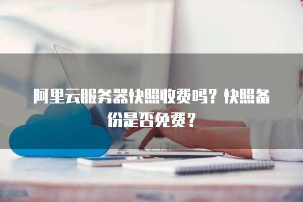 阿里云服务器快照收费吗?快照备份是否免费?