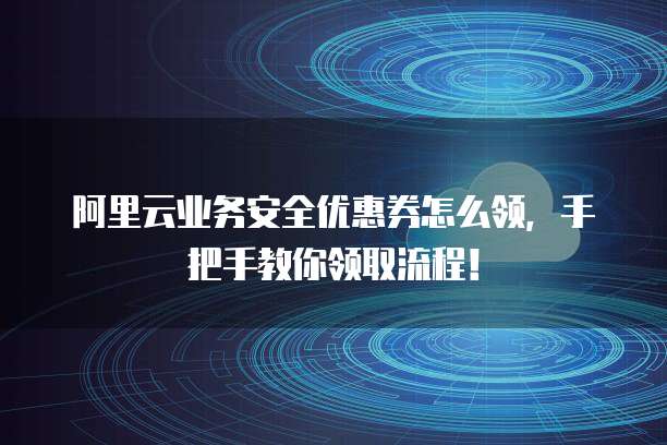 阿里云业务安全优惠券怎么领,手把手教你领取流程!