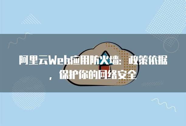 阿里云Web应用防火墙:政策依据,保护你的网络安全