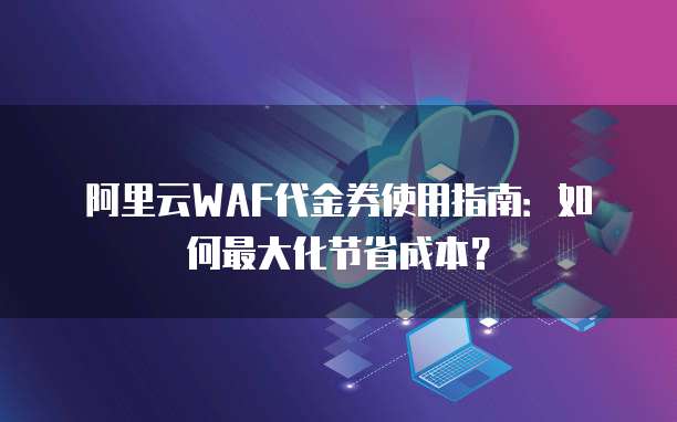 阿里云WAF代金券使用指南:如何最大化节省成本?