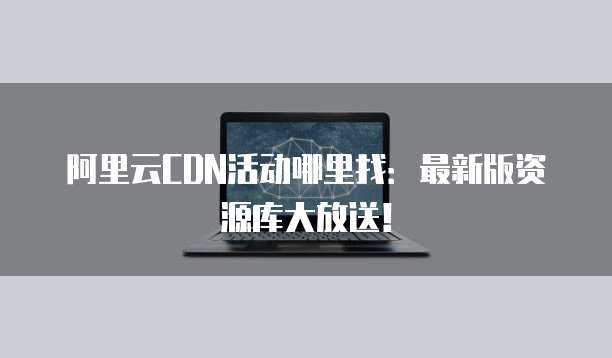 阿里云CDN活动哪里找:最新版资源库大放送!