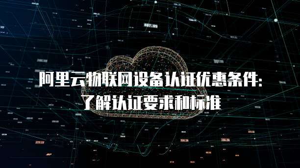 阿里云物联网设备认证优惠条件:了解认证要求和标准
