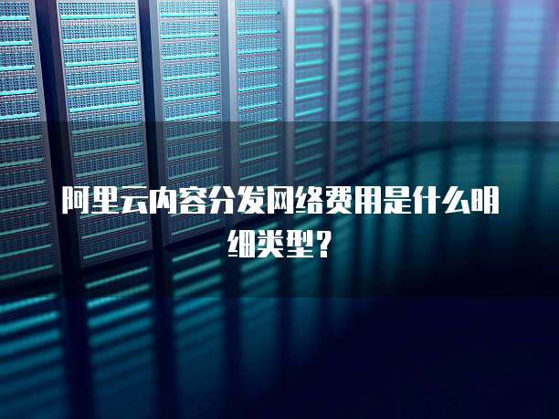 阿里云内容分发网络费用是什么明细类型?