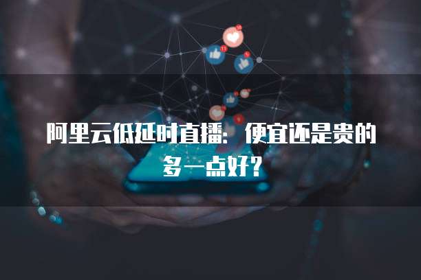 阿里云低延时直播:便宜还是贵的多一点好?
