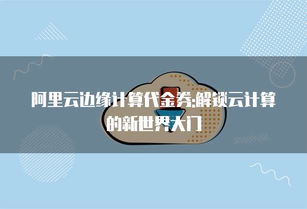 阿里云边缘计算代金券:解锁云计算的新世界大门