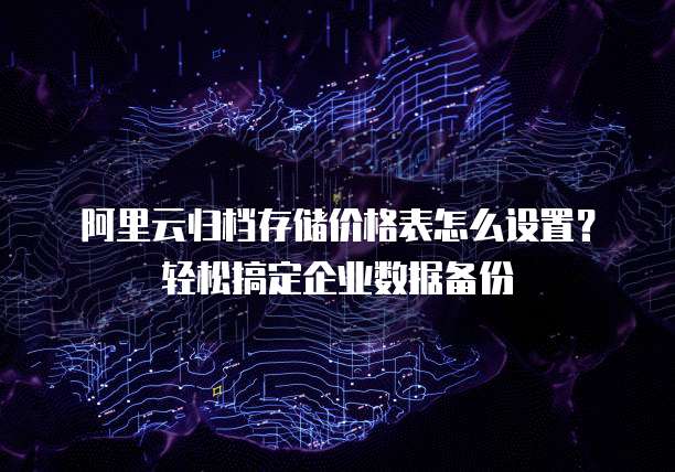 阿里云归档存储价格表怎么设置?轻松搞定企业数据备份