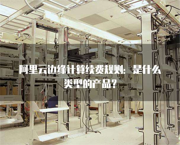 阿里云边缘计算续费规则:是什么类型的产品?