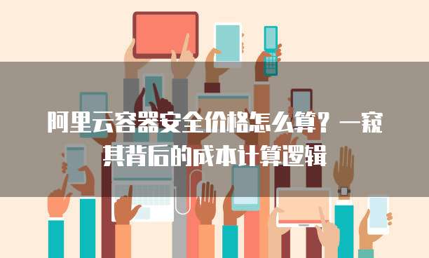 阿里云容器安全价格怎么算?一窥其背后的成本计算逻辑