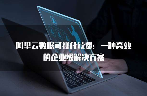 阿里云数据可视化续费:一种高效的企业级解决方案