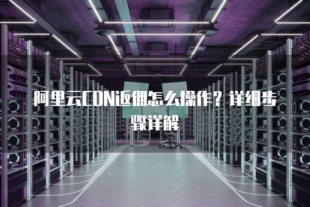 阿里云CDN返佣怎么操作?详细步骤详解