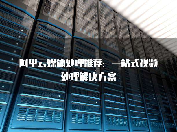 阿里云媒体处理推荐:一站式视频处理解决方案