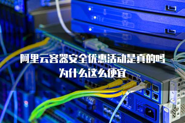阿里云容器安全优惠活动是真的吗为什么这么便宜