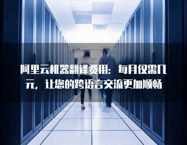 阿里云机器翻译费用:每月仅需几元,让您的跨语言交流更加顺畅