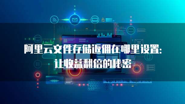 阿里云文件存储返佣在哪里设置:让收益翻倍的秘密